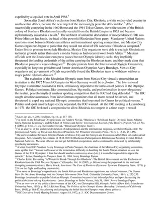 expelled by a lopsided vote in April 1968.6
        Soon after South Africa's exclusion from Mexico City, Rhodesia, a white settler-ruled country in
south-central Africa, became the new target of the increasingly powerful African bloc.7 After
successfully competing in the 1960 Rome and the 1964 Tokyo Games, the white settlers of the British
colony of Southern Rhodesia unilaterally seceded from the British Empire in 1965 and became
diplomatically isolated as a result.8 The architect of unilateral declaration of independence (UDI) was
Prime Minister Ian Smith, the head of the powerful Rhodesian Front party. Mandatory United Nations
sanctions stood between Rhodesian athletes and international sporting competition, and Mexico City
Games organizers began to panic that they would run afoul of UN sanctions if Rhodesia competed.9
Under British pressure to exclude Rhodesia, Mexico City organizers were able to exclude Rhodesia on
technical grounds rather than spark a media frenzy as had occurred over South Africa.10 Mexican
officials sent the Rhodesian team press passes but not Olympic identity cards; they implicitly
threatened the landing credentials of the airline carrying the Rhodesian team; and they made clear that
Rhodesian passports were embargoed.11 Despite protests from the International Olympic Committee,
especially its longtime president and former American Olympian Avery Brundage, Mexico City
organizers and government officials successfully forced the Rhodesian team to withdraw without a
major public relations disaster.12
        The exclusion of the Rhodesian Olympic team from Mexico City virtually ensured that an
invitation to the 1972 Munich Olympics in West Germany would be explosive. The International
Olympic Committee, founded in 1894, strenuously objected to the intrusion of politics in the Olympic
Games. Political sentiment, like commercialism, big media, and professionalism in sport threatened
the neutral, peaceful myth of amateur sporting competition that the IOC had long defended.13 The IOC
sought absolute assurances from West German organizers that all teams would be invited, and
threatened to expel any national Olympic committee that boycotted the Games for political reasons.14
Politics and sport must be kept strictly separated, the IOC warned. At the IOC meeting in Luxembourg
in 1971, the IOC brokered a compromise to allow Rhodesia to compete in a time warp: it would

6
  Baker, op. cit., p. 286; Houlihan, op. cit., p. 117-118.
7
  For more on the Rhodesian Olympic team, see Andrew Novak, “Rhodesia’s ‘Rebel and Racist’ Olympic Team: Athletic
Glory, National Legitimacy, and the Clash of Politics and Sport,” International Journal of the History of Sport, Vol. 23, No.
8 (2006), p. 1369, et. seq. (hereinafter Novak, “Rhodesian Olympic Team”).
8
  For an analysis of the unilateral declaration of independence and the international response, see Robert Good, UDI: The
International Politics of Rhodesian Rebellion (Princeton, NJ: Princeton University Press, 1973), p. 15-28, 251-256.
9
  The correspondence between British officials in Mexico City and the Foreign and Commonwealth Office in London detail
this panic. See especially the contents of FCO 36/318 (Rhodesian Participation in International Sporting Events), British
National Archives. Mexican officials did not get full British cooperation, and so continued to stonewall by deliberately
misplacing documents.
10
   A letter from IOC President Avery Brundage to Pedro Vazquez, the chairman of the Mexico City organizing committee,
sums up this fear: “You are well aware of the tremendous difficulty in handling the South African situation to save the
Games of the XIX Olympiad. I fear that should another controversy arises [sic.], it would be impossible to repeat the
miracle.” Letter, Brundage to Vazquez, June 11, 1968, Avery Brundage Papers.
11
   Charles Little, Preventing ‘A Wonderful Break-Through For Rhodesia’: The British Government and the Exclusion of
Rhodesia from the 1968 Mexico Olympics,” Olympika, Vol. 14 (2005), p. 60 (on losing the paperwork in the mail and
disrupting communications); Harry Strack, Sanctions: The Case of Rhodesia (Syracuse: Syracuse University Press, 1978), p.
226 (on the flight and landing credentials).
12
   For more on Brundage’s opposition to the South African and Rhodesian expulsions, see Allen Guttmann, The Games
Must Go On: Avery Brundage and the Olympic Movement (New York: Columbia University Press, 1984), p. 232-255.
Brundage threatened to expel the Mexican Olympic Committee because it had infused politics and sport by making the
political decision to keep Rhodesia out. Letter, Brundage to Pedro Vazuez, July 31, 1968. Avery Brundage Papers.
13
   For an overview of the political involvement of the IOC, see Christopher Hill, Olympic Politics (New York: Manchester
University Press, 1992), p. 31-33; Richard Espy, The Politics of the Olympic Games (Berkeley: University of California
Press, 1981), p. 163-173 (explaining and critiquing the belief that the Olympics were above politics).
14
   IOC Executive Board Meeting Minutes, August 18, 1972, p. 3. IOC Documentation Centre.
 