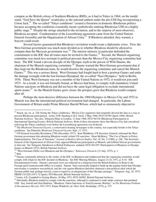 compete as the British colony of Southern Rhodesia (RHS), as it had in Tokyo in 1964; on the medal
stand, “God Save the Queen” would play as the national anthem under the pre-UDI flag incorporating a
Union Jack.15 The so-called “Tokyo conditions” created a firestorm in domestic Rhodesian politics
because accepting the conditions essentially meant symbolically undoing Rhodesian UDI on a highly
public stage.16 Despite the strings attached to the invitation, and to the surprise of most observers,
Rhodesia accepted. Condemnation of the Luxembourg agreement came from the United Nations
General Assembly and the Organization of African Unity.17 If Rhodesia attended, they warned, a
boycott could result.
         Several factors guaranteed that Rhodesia’s invitation would create a diplomatic crisis. First, the
West German government was much more divided as to whether Rhodesia should be allowed to
compete than the Mexican government was.18 The interior ministry in particular defended the
commitment to the IOC that all teams must be invited to the Games.19 Second, the Munich organizing
committee was much less resistant to political pressure than the Mexico City organizing committee had
been. The IOC found a devout disciple of the Olympic myth in the person of Willi Daume, the
chairman of the Munich organizing committee.20 Daume warned the West German government that if
they kept out the Rhodesian team, he would dissolve the organizing committee and cancel the Munich
Games.21 This was a serious threat. West Germany had fought hard to host a postwar Games and undo
the damage wrought with the last German Olympiad, the so-called “Nazi Olympics,” held in Berlin,
1936. Third, West Germany was not a member of the United Nations in 1972; it would not join until
1973. As a result, it was not formally bound, as Mexico had been, to comply with mandatory United
Nations sanctions on Rhodesia and did not have the same legal obligation to exclude international
sports teams.22 As the Munich Games grew closer, the prospect grew that Rhodesia would compete
after all.
         Perhaps the most decisive difference between the 1968 Olympics in Mexico City and 1972 in
Munich was that the international political environment had changed. In particular, the Labour
Government of Britain under Prime Minister Harold Wilson, which had so strenuously objected to

15
   Strack, op. cit., p. 228 (listing the Tokyo conditions). Mexico City organizers had originally devised the idea as a way to
prevent Rhodesian participation. Letter, G.W. Harding to D.J. Swan, 3 May 1968, FCO 25/549 (Sport 1968), British
National Archives. See also, Telegram Hope to London, 12 June 1968, FCO 36/318 (Rhodesian Participation in
International Sporting Events), British National Archives. Both of these documents show that Mexico City had considered
enforcing the Tokyo conditions even before the Luxembourg agreement was brokered.
16
   The Rhodesian Financial Gazette, a conservative-leaning newspaper in the country, was especially hostile to the Tokyo
conditions. See Editorial, Rhodesian Financial Gazette, Sept. 17, 1971.
17
   UN General Assembly Resolution 2796 (December 1971). Kurt Waldheim, UN Secretary General, informed the West
German government that admitting Rhodesia would violate UN sanctions. Dean McHenry, “The Use of Sports in Policy
Implementation: The Case of Tanzania,” Journal of Modern African Studies, Vol. 18, No. 2 (1980), p. 246. The Secretary-
General of the Organization of African Unity opposed Rhodesian participation at Munich, and lobbied African governments
to that end. See Telegram, Henderson to British Embassies, undated, FCO 36/1297 (Participation of Rhodesia in Olympic
Games in Munich 1972), British National Archives.
18
   “West Germans Differ over Rhodesia and the Olympics,” Bulawayo Chronicle (21 July, 1972), p. 1.
19
   Ibid.
20
   Daume continually deferred to the wishes of the IOC on Rhodesia and emphasized that the organizing committee would
comply with whatever the IOC decided on Rhodesia. See IOC Meeting Minutes, August 21-24, 1972, p. 8-18. IOC
Documentation Centre. Daume’s personal views are reflected in a telegram from the British Embassy in Bonn to the
Foreign and Commonwealth Office in London. Daume “had consistently helped to build up the popular belief that Olympic
universality is somehow non-political, and the vote against Rhodesia therefore shattered a non-political ideal which the
German public had, perhaps naively, come to regard as an integral part of the Olympic package.” Telegram, Aug. 24, 1972,
PREM 15/1220 (1971-72 Sport), FCO Records, British National Archives.
21
   Letter, J.D. Campbell to Goring-Morris, 26 May 1971, FCO 36/982, British National Archives.
22
   Informally, Rhodesia tended to comply with the sanctions, although it continued to trade under contracts that predated
UDI. Guy Arnold and Alan Baldwin, “Rhodesia: Token Sanctions or Total Economic Warfare,” in The Rhodesian Problem:
A Documentary Record, 1923-1973, Elaine Windrich, ed. (New York: Routledge, 1975), p. 273.
 