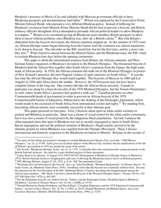 Rhodesia’s presence in Mexico City and colluded with Mexican government officials to deny
Rhodesian passports and documentation, had fallen.23 Wilson was replaced by the Conservative Prime
Minister Edward Heath, who pursued a very different Rhodesia policy. Instead of lobbying for
Rhodesia’s exclusion from Munich, Prime Minister Heath did his best to prevent a boycott, and British
embassy officials throughout Africa attempted to persuade African political leaders to allow Rhodesia
to compete.24 Britain even considered giving all Rhodesian team members British passports to allow
them to travel without problems since Rhodesia was, after all, a British colony.25 But with Britain’s
abdication from the boycott movement, the African continent stepped up. As the summer of 1972 wore
on, African Olympic teams began defecting from the Games until the continent was almost unanimous
in its threat to boycott. The old order on the IOC stood firm, but for the first time, and by a close vote,
they lost.26 When forced to choose between the Munich Games and the Rhodesian team, the IOC voted
to exclude Rhodesia four days before the opening ceremonies.
         This paper is about the international response from Britain, the African continent, and West
German Games organizers to Rhodesia’s invitation to the Munich Olympics. The threatened boycott of
Rhodesia held the African bloc together after South Africa’s expulsion from the Games, the high water
mark of African unity. In 1976, the African continent did walk out of the Montreal Olympics in protest
of New Zealand’s presence, the most flagrant violator of sport sanctions on South Africa.27 It was the
last time the African Olympic bloc would stand together. The boycotts of Moscow in 1980 and Los
Angeles in 1984 split Africa down the middle. However, the 1976 boycott may not have been a
complete failure in the long run. One country did take the African threat seriously. Canada in
particular was stung by a boycott not only of the 1976 Montreal Olympics, but the Toronto Paralympics
as well, where South Africa’s presence had sparked a walk-out.28 Canadian pressure on other
Commonwealth heads of government in order to prevent an African boycott of the 1978
Commonwealth Games in Edmonton, Alberta led to the drafting of the Gleneagles Agreement, which
would result in the exclusion of South Africa from international cricket and rugby.29 By standing firm,
boycotting African nations were eventually successful at their ultimate goal.
         This paper proceeds in four parts. First, I theorize about sport in white settler societies in
general and Rhodesia in particular. Sport was a means of social control by the white settler community,
but it was also a means of social protest by the indigenous black populations. Second, I analyze the
often-repeated claim that sport in Rhodesia was not as racially segregated as sport in South Africa.
Racial segregation, and not the political isolation of Rhodesia’s illegal regime, proved to be the
ultimate ground on which Rhodesia was expelled from the Olympic Movement. Third, I discuss
international and domestic responses to the Rhodesian invitation to Munich. Relying on the records of

23
   For more on the Labour government’s attempts to exclude Rhodesia from Mexico City, see Little, “1968 Mexico
Olympics,” op. cit., p. 47-68. Little gives an excellent analysis of the Mexico City situation, but the ramifications of the fall
of Wilson’s government in 1970 are outside the scope of his article.
24
   See Novak, “Rhodesian Olympic Team,” op. cit., p. 1379. I originally drew this conclusion after seeing documents in the
British National Archives. See infra for a more detailed analysis of these documents.
25
   Letter, Byatt to Le Quesne, 21 August 1972, FCO 36/1297 (Participation of Rhodesia in Olympic Games in Munich in
1972), British National Archives (weighing pros and cons of allowing the Rhodesian team to travel on British passports).
26
   IOC Meeting Minutes, August 21-24, 1972, p. 8-18. IOC Documentation Centre.
27
   Historians have not been kind to this boycott. See, e.g., John Goodbody, “Montreal Background,” in Olympic Report ’76,
James Coote, ed. (Montreal: Select Press, 1976). Goodbody writes that the boycott was essentially without merit. See also
the statement by the Vice-President of the IOC, Mohamed Mzali of Tunisia, describing the disappointment among the
African team members. “Mr. Mzali: I am Sorry About the Boycott of the Montreal Olympic Games,” Olympic Review, No.
107-108 (Sept.-Oct. 1976), p. 463-465.
28
   For the Paralympic boycott, see Andrew Novak, “Politics and the Paralympic Games: Disability Sport in Rhodesia-
Zimbabwe,” Journal of Olympic History, Vol. 16, No. 1 (2008), p. 53-54.
29
   Donald Macintosh, Donna Greenhorn, and David Black, “Canadian Diplomacy and the 1978 Edmonton Commonwealth
Games,” Journal of Sport History, Vol. 19, No. 1 (1992), p. 26-55; Donald Macintosh and Michael Hawes, Sport and
Canadian Diplomacy (Buffalo: McGill-Queens University Press, 1994), p. 72-85.
 