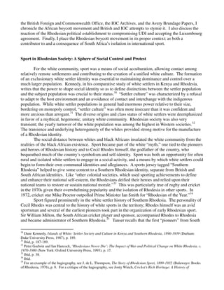 the British Foreign and Commonwealth Office, the IOC Archives, and the Avery Brundage Papers, I
chronicle the African boycott movement and British and IOC attempts to stymie it. I also discuss the
reaction of the Rhodesian political establishment to compromising UDI and accepting the Luxembourg
agreement. Finally, I place the Rhodesian boycott movement in its proper context: as both a
contributor to and a consequence of South Africa’s isolation in international sport.


Sport in Rhodesian Society: A Sphere of Social Control and Protest

        For the white community, sport was a means of social acculturation, allowing contact among
relatively remote settlements and contributing to the creation of a unified white culture. The formation
of an exclusionary white settler identity was essential to maintaining dominance and control over a
much larger population. Kennedy, in his comparative study of white settlers in Kenya and Rhodesia,
writes that the power to shape social identity so as to define distinctions between the settler population
and the subject population was crucial to their status.30 “Settler culture” was characterized by a refusal
to adapt to the host environment and an avoidance of contact and interchange with the indigenous
population. While white settler populations in general had enormous power relative to their size,
bordering on monopoly control, “settler culture” was often more insecure than it was confident and
more anxious than arrogant.31 The diverse origins and class status of white settlers were deemphasized
in favor of a mythical, hegemonic, unitary white community. Rhodesian society was also very
transient; the yearly turnover of the white population was among the highest in Western societies.32
The transience and underlying heterogeneity of the whites provided strong motive for the manufacture
of a Rhodesian identity.
        The social distance between whites and black Africans insulated the white community from the
realities of the black African existence. Sport became part of the white “myth,” one tied to the pioneers
and heroes of Rhodesian history and to Cecil Rhodes himself, the godfather of the country, who
bequeathed much of the country’s symbolism and self-identity. Sport was both an opportunity for often
rural and isolated white settlers to engage in a social activity, and a means by which white settlers could
begin to form their own communal identities and allegiances. A sports jersey tagged “Southern
Rhodesia” helped to give some content to a Southern Rhodesian identity, separate from British and
South African identities. Like “other colonial societies, which used sporting achievements to define
and enhance their national self-esteem, the Rhodesians deified their heroes and relied upon their
national teams to restore or sustain national morale.”33 This was particularly true of rugby and cricket
in the 1970s given their overwhelming popularity and the isolation of Rhodesia in other sports. In
1972, cricket star Mike Proctor outpolled Prime Minister Ian Smith for “Rhodesian of the Year.”34
        Sport figured prominently in the white settler history of Southern Rhodesia. The personality of
Cecil Rhodes was central to the history of white sports in the territory; Rhodes himself was an avid
sportsman and several of the earliest pioneers took part in the organization of early Rhodesian sport.
Sir William Milton, the South African cricket player and sponsor, accompanied Rhodes to Rhodesia
and became administrator of Southern Rhodesia.35 Tanser recalls that the first “pioneers” from South

30
   Dane Kennedy, Islands of White: Settler Society and Culture in Kenya and Southern Rhodesia, 1890-1939 (Durham:
Duke University Press, 1987), p. 189.
31
   Ibid, p. 187-189.
32
   Peter Godwin and Ian Hancock, ‘Rhodesians Never Die’: The Impact of War and Political Change on White Rhodesia, c.
1970-1980 (New York: Oxford University Press, 1993), p. 17.
33
   Ibid, p. 38.
34
   Ibid.
35
   For an example of the hagiography, see J. de L. Thompson, The Story of Rhodesian Sport, 1889-1935 (Bulawayo: Books
of Rhodesia, 1976), p. 8. For a critique of the hagiography, see Jonty Winch, Cricket’s Rich Heritage: A History of
 