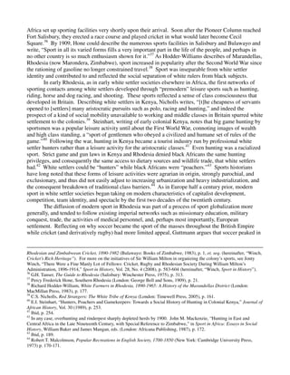 Africa set up sporting facilities very shortly upon their arrival. Soon after the Pioneer Column reached
Fort Salisbury, they erected a race course and played cricket in what would later become Cecil
Square.36 By 1909, Hone could describe the numerous sports facilities in Salisbury and Bulawayo and
write, “Sport in all its varied forms fills a very important part in the life of the people, and perhaps in
no other country is so much enthusiasm shown for it.”37 As Hodder-Williams describes of Marandellas,
Rhodesia (now Marondera, Zimbabwe), sport increased in popularity after the Second World War since
the rationing of gasoline no longer constrained travel.38 Sport was inseparable from white settler
identity and contributed to and reflected the social separation of white rulers from black subjects.
         In early Rhodesia, as in early white settler societies elsewhere in Africa, the first networks of
sporting contacts among white settlers developed through “premodern” leisure sports such as hunting,
riding, horse and dog racing, and shooting. These sports reflected a sense of class consciousness that
developed in Britain. Describing white settlers in Kenya, Nicholls writes, “[t]he cheapness of servants
opened to [settlers] many aristocratic pursuits such as polo, racing and hunting,” and indeed the
prospect of a kind of social mobility unavailable to working and middle classes in Britain spurred white
settlement to the colonies.39 Steinhart, writing of early colonial Kenya, notes that big game hunting by
sportsmen was a popular leisure activity until about the First World War, connoting images of wealth
and high class standing, a “sport of gentlemen who obeyed a civilized and humane set of rules of the
game.”40 Following the war, hunting in Kenya became a tourist industry run by professional white
settler hunters rather than a leisure activity for the aristocratic classes.41 Even hunting was a racialized
sport. Strict game and gun laws in Kenya and Rhodesia denied black Africans the same hunting
privileges, and consequently the same access to dietary sources and wildlife trade, that white settlers
had.42 White settlers could be “hunters” while black Africans were “poachers.”43 Sports historians
have long noted that these forms of leisure activities were agrarian in origin, strongly parochial, and
exclusionary, and thus did not easily adjust to increasing urbanization and heavy industrialization, and
the consequent breakdown of traditional class barriers.44 As in Europe half a century prior, modern
sport in white settler societies began taking on modern characteristics of capitalist development,
competition, team identity, and spectacle by the first two decades of the twentieth century.
         The diffusion of modern sport in Rhodesia was part of a process of sport globalization more
generally, and tended to follow existing imperial networks such as missionary education, military
conquest, trade, the activities of medical personnel, and, perhaps most importantly, European
settlement. Reflecting on why soccer became the sport of the masses throughout the British Empire
while cricket (and derivatively rugby) had more limited appeal, Guttmann argues that soccer peaked in


Rhodesian and Zimbabwean Cricket, 1890-1982 (Bulawayo: Books of Zimbabwe, 1983), p. 1, et. seq. (hereinafter, “Winch,
Cricket’s Rich Heritage”). For more on the initiatives of Sir William Milton in organizing the colony’s sports, see Jonty
Winch, “There Were a Fine Manly Lot of Fellows: Cricket, Rugby and Rhodesian Society During William Milton’s
Administration, 1896-1914,” Sport in History, Vol. 28, No. 4 (2008), p. 583-604 (hereinafter, “Winch, Sport in History”).
36
   G.H. Tanser, The Guide to Rhodesia (Salisbury: Winchester Press, 1975), p. 313.
37
   Percy Frederick Hone, Southern Rhodesia (London: George Bell and Sons, 1909), p. 21.
38
   Richard Hodder-William, White Farmers in Rhodesia, 1890-1965: A History of the Marandellas District (London:
MacMillan Press, 1983), p. 177.
39
   C.S. Nicholls, Red Strangers: The White Tribe of Kenya (London: Timewell Press, 2005), p. 161.
40
   E.I. Steinhart, “Hunters, Poachers and Gamekeepers: Towards a Social History of Hunting in Colonial Kenya,” Journal of
African History, Vol. 30 (1989), p. 253.
41
   Ibid, p. 254.
42
   In any case, overhunting and rinderpest sharply depleted herds by 1900. John M. Mackenzie, “Hunting in East and
Central Africa in the Late Nineteenth Century, with Special Reference to Zimbabwe,” in Sport in Africa: Essays in Social
History, William Baker and James Mangan, eds. (London: Africana Publishing, 1987), p. 172.
43
   Ibid, p. 189.
44
   Robert T. Malcolmson, Popular Recreations in English Society, 1700-1850 (New York: Cambridge University Press,
1973) p. 170-171.
 