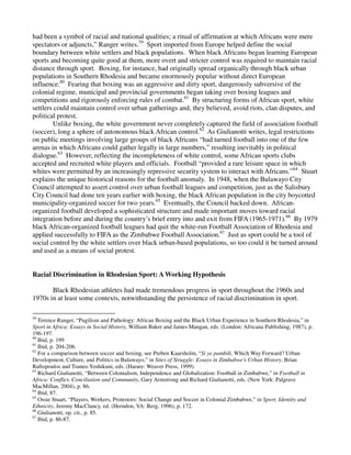 had been a symbol of racial and national qualities; a ritual of affirmation at which Africans were mere
spectators or adjuncts,” Ranger writes.59 Sport imported from Europe helped define the social
boundary between white settlers and black populations. When black Africans began learning European
sports and becoming quite good at them, more overt and stricter control was required to maintain racial
distance through sport. Boxing, for instance, had originally spread organically through black urban
populations in Southern Rhodesia and became enormously popular without direct European
influence.60 Fearing that boxing was an aggressive and dirty sport, dangerously subversive of the
colonial regime, municipal and provincial governments began taking over boxing leagues and
competitions and rigorously enforcing rules of combat.61 By structuring forms of African sport, white
settlers could maintain control over urban gatherings and, they believed, avoid riots, clan disputes, and
political protest.
        Unlike boxing, the white government never completely captured the field of association football
(soccer), long a sphere of autonomous black African control.62 As Giulianotti writes, legal restrictions
on public meetings involving large groups of black Africans “had turned football into one of the few
arenas in which Africans could gather legally in large numbers,” resulting inevitably in political
dialogue.63 However, reflecting the incompleteness of white control, some African sports clubs
accepted and recruited white players and officials. Football “provided a rare leisure space in which
whites were permitted by an increasingly repressive security system to interact with Africans.”64 Stuart
explains the unique historical reasons for the football anomaly. In 1948, when the Bulawayo City
Council attempted to assert control over urban football leagues and competition, just as the Salisbury
City Council had done ten years earlier with boxing, the black African population in the city boycotted
municipality-organized soccer for two years.65 Eventually, the Council backed down. African-
organized football developed a sophisticated structure and made important moves toward racial
integration before and during the country’s brief entry into and exit from FIFA (1965-1971).66 By 1979
black African-organized football leagues had quit the white-run Football Association of Rhodesia and
applied successfully to FIFA as the Zimbabwe Football Association.67 Just as sport could be a tool of
social control by the white settlers over black urban-based populations, so too could it be turned around
and used as a means of social protest.


Racial Discrimination in Rhodesian Sport: A Working Hypothesis

       Black Rhodesian athletes had made tremendous progress in sport throughout the 1960s and
1970s in at least some contexts, notwithstanding the persistence of racial discrimination in sport.

59
   Terence Ranger, “Pugilism and Pathology: African Boxing and the Black Urban Experience in Southern Rhodesia,” in
Sport in Africa: Essays in Social History, William Baker and James Mangan, eds. (London: Africana Publishing, 1987), p.
196-197.
60
   Ibid, p. 199
61
   Ibid, p. 204-206.
62
   For a comparison between soccer and boxing, see Preben Kaarsholm, “Si ye pambili, Which Way Forward? Urban
Development, Culture, and Politics in Bulawayo,” in Sites of Struggle: Essays in Zimbabwe’s Urban History, Brian
Raftopoulos and Tsuneo Yoshikuni, eds. (Harare: Weaver Press, 1999).
63
   Richard Giulianotti, “Between Colonialism, Independence and Globalization: Football in Zimbabwe,” in Football in
Africa: Conflict, Conciliation and Community, Gary Armstrong and Richard Giulianotti, eds. (New York: Palgrave
MacMillan, 2004), p. 86.
64
   Ibid, 87.
65
   Ossie Stuart, “Players, Workers, Protestors: Social Change and Soccer in Colonial Zimbabwe,” in Sport, Identity and
Ethnicity, Jeremy MacClancy, ed. (Herndon, VA: Berg, 1996), p. 172.
66
   Giulianotti, op. cit., p. 85.
67
   Ibid, p. 86-87.
 