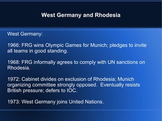 West Germany and Rhodesia West Germany: 1966: FRG wins Olympic Games for Munich; pledges to invite all teams in good standing. 1968: FRG informally agrees to comply with UN sanctions on Rhodesia. 1972: Cabinet divides on exclusion of Rhodesia; Munich organizing committee strongly opposed.  Eventually resists British pressure; defers to IOC. 1973: West Germany joins United Nations. 