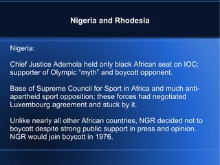 Nigeria and Rhodesia Nigeria: Chief Justice Ademola held only black African seat on IOC; supporter of Olympic “myth” and boycott opponent. Base of Supreme Council for Sport in Africa and much anti-apartheid sport opposition; these forces had negotiated Luxembourg agreement and stuck by it. Unlike nearly all other African countries, NGR decided not to boycott despite strong public support in press and opinion.  NGR would join boycott in 1976. 