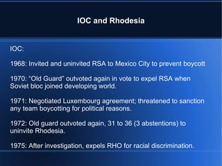 IOC and Rhodesia IOC: 1968: Invited and uninvited RSA to Mexico City to prevent boycott 1970: “Old Guard” outvoted again in vote to expel RSA when Soviet bloc joined developing world. 1971: Negotiated Luxembourg agreement; threatened to sanction any team boycotting for political reasons. 1972: Old guard outvoted again, 31 to 36 (3 abstentions) to uninvite Rhodesia.  1975: After investigation, expels RHO for racial discrimination. 