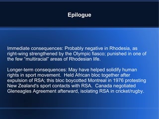 Epilogue Immediate consequences: Probably negative in Rhodesia, as right-wing strengthened by the Olympic fiasco; punished in one of the few “multiracial” areas of Rhodesian life. Longer-term consequences: May have helped solidify human rights in sport movement.  Held African bloc together after expulsion of RSA; this bloc boycotted Montreal in 1976 protesting New Zealand's sport contacts with RSA.  Canada negotiated Gleneagles Agreement afterward, isolating RSA in cricket/rugby. 