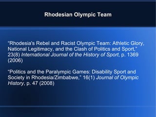 Rhodesian Olympic Team “ Rhodesia's Rebel and Racist Olympic Team: Athletic Glory, National Legitimacy, and the Clash of Politics and Sport,” 23(8)  International Journal of the History of Sport , p. 1369 (2006) “ Politics and the Paralympic Games: Disability Sport and Society in Rhodesia/Zimbabwe,” 16(1)  Journal of Olympic History , p. 47   (2008) 