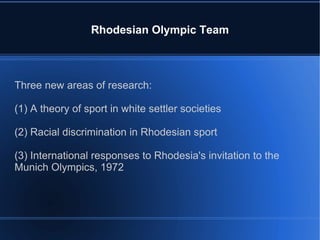 Rhodesian Olympic Team Three new areas of research: (1) A theory of sport in white settler societies (2) Racial discrimination in Rhodesian sport (3) International responses to Rhodesia's invitation to the Munich Olympics, 1972 