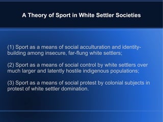 A Theory of Sport in White Settler Societies (1) Sport as a means of social acculturation and identity-building among insecure, far-flung white settlers; (2) Sport as a means of social control by white settlers over much larger and latently hostile indigenous populations; (3) Sport as a means of social protest by colonial subjects in protest of white settler domination. 