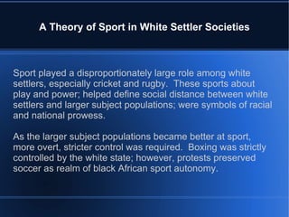 A Theory of Sport in White Settler Societies Sport played a disproportionately large role among white settlers, especially cricket and rugby.  These sports about play and power; helped define social distance between white settlers and larger subject populations; were symbols of racial and national prowess.  As the larger subject populations became better at sport, more overt, stricter control was required.  Boxing was strictly controlled by the white state; however, protests preserved soccer as realm of black African sport autonomy. 