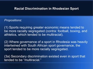 Racial Discrimination in Rhodesian Sport Propositions : (1) Sports requiring greater economic means tended to be more racially segregated (contra: football, boxing, and athletics, which tended to be multiracial). (2) Where governance of a sport in Rhodesia was heavily intertwined with South African sport governance, the sport tended to be more racially segregated. (3a) Secondary discrimination existed even in sport that tended to be “multiracial.” 