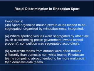 Racial Discrimination in Rhodesian Sport Propositions : (3b) Sport organized around private clubs tended to be segregated; organized by mines/business, integrated. (4) Where sporting venues were segregated by other law (such as swimming pools; government-owned school property), competition was segregated accordingly. (5) Non-white teams from abroad were often treated differently than domestic non-white teams; Rhodesian teams competing abroad tended to be more multiracial than domestic-side teams. 