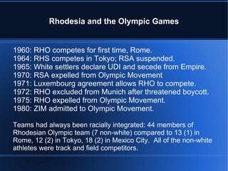 Rhodesia and the Olympic Games 1960: RHO competes for first time, Rome. 1964: RHS competes in Tokyo; RSA suspended. 1965: White settlers declare UDI and secede from Empire. 1970: RSA expelled from Olympic Movement 1971: Luxembourg agreement allows RHO to compete. 1972: RHO excluded from Munich after threatened boycott. 1975: RHO expelled from Olympic Movement. 1980: ZIM admitted to Olympic Movement. Teams had always been racially integrated: 44 members of Rhodesian Olympic team (7 non-white) compared to 13 (1) in Rome, 12 (2) in Tokyo, 18 (2) in Mexico City.  All of the non-white athletes were track and field competitors. 