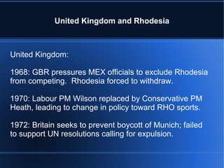 United Kingdom and Rhodesia United Kingdom: 1968: GBR pressures MEX officials to exclude Rhodesia from competing.  Rhodesia forced to withdraw. 1970: Labour PM Wilson replaced by Conservative PM Heath, leading to change in policy toward RHO sports. 1972: Britain seeks to prevent boycott of Munich; failed to support UN resolutions calling for expulsion. 