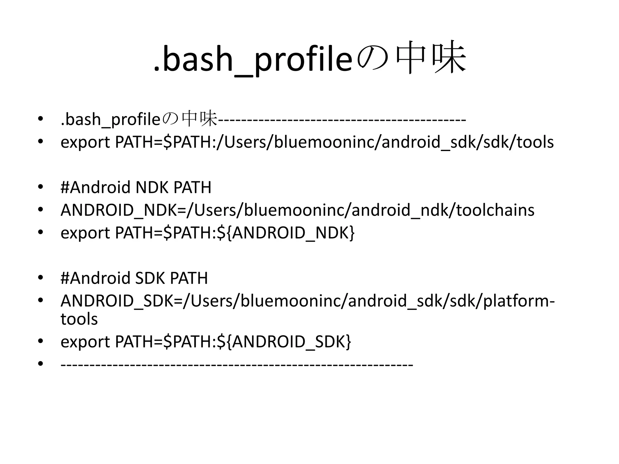 .bash_profileの中味
• .bash_profileの中味-------------------------------------------
• export PATH=$PATH:/Users/bluemooninc/android_sdk/sdk/tools
• #Android NDK PATH
• ANDROID_NDK=/Users/bluemooninc/android_ndk/toolchains
• export PATH=$PATH:${ANDROID_NDK}
• #Android SDK PATH
• ANDROID_SDK=/Users/bluemooninc/android_sdk/sdk/platform-
tools
• export PATH=$PATH:${ANDROID_SDK}
• -------------------------------------------------------------
 