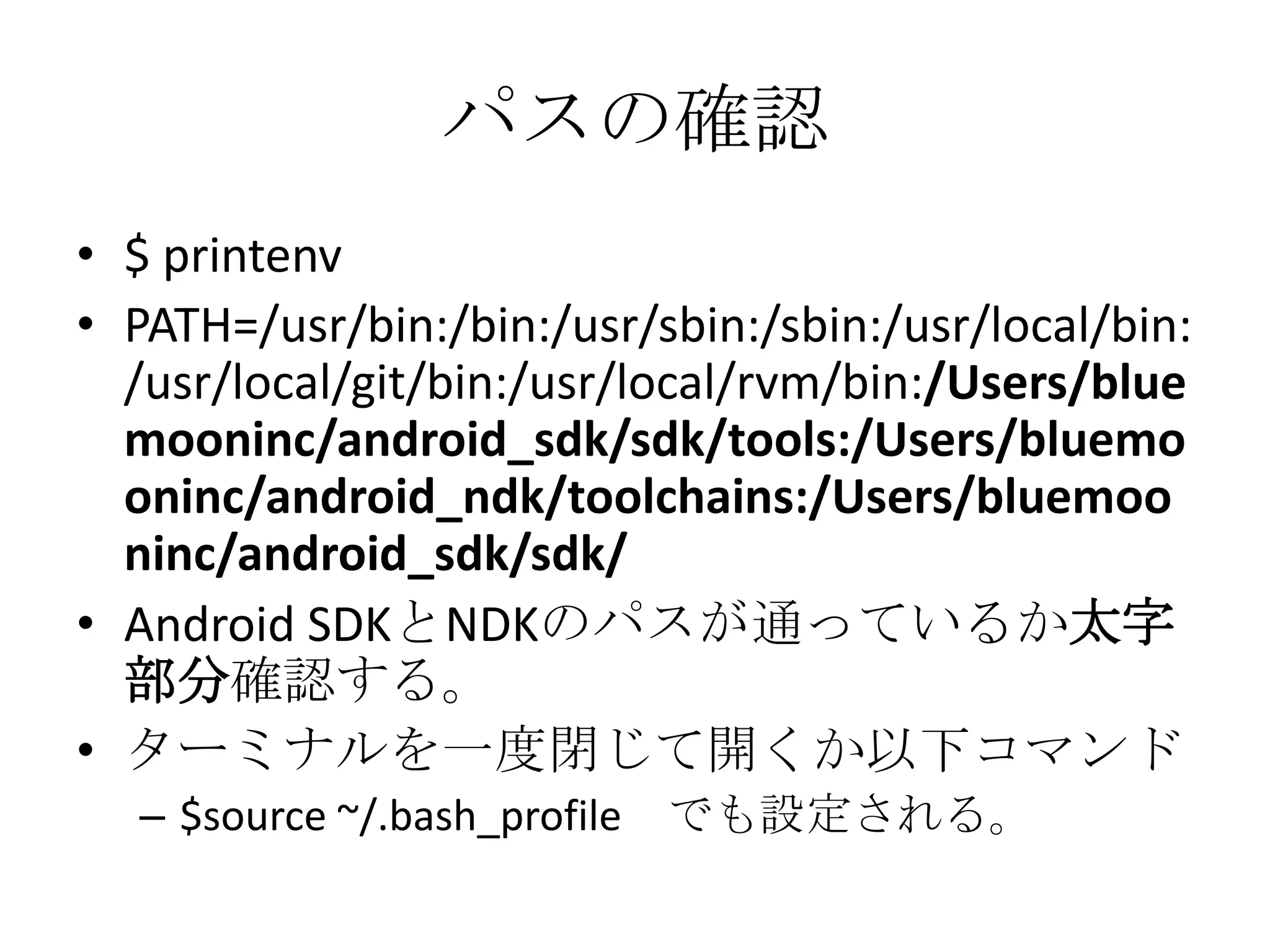 パスの確認
• $ printenv
• PATH=/usr/bin:/bin:/usr/sbin:/sbin:/usr/local/bin:/us
r/local/git/bin:/usr/local/rvm/bin:/Users/bluemooni
nc/android_sdk/sdk/tools:/Users/bluemooninc/
android_ndk/toolchains:/Users/bluemooninc/a
ndroid_sdk/sdk/
• Android SDKとNDKのパスが通っているか太字部
分確認する。
• ターミナルを一度閉じて開くか以下コマンド
– $source ~/.bash_profile でも設定される。
 