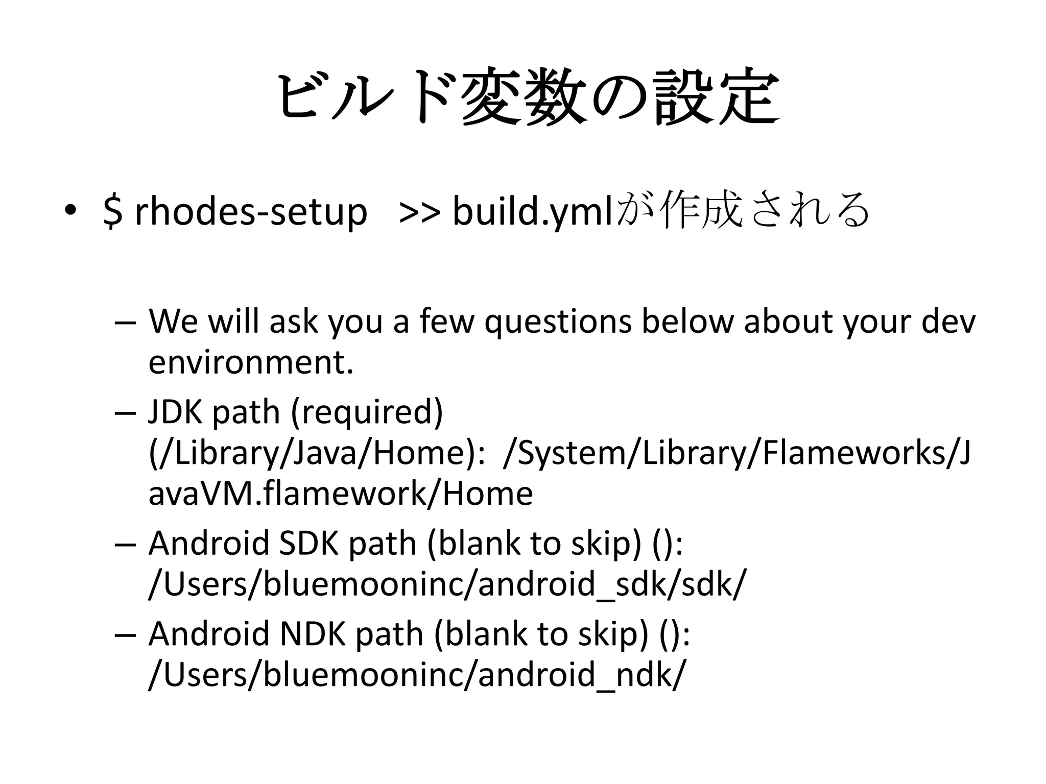 ビルド変数の設定
• $ rhodes-setup >> build.ymlが作成される
– We will ask you a few questions below about your
dev environment.
– JDK path (required)
(/Library/Java/Home): /System/Library/Flamewor
ks/JavaVM.flamework/Home
– Android SDK path (blank to skip) ():
/Users/bluemooninc/android_sdk/sdk/
– Android NDK path (blank to skip) ():
/Users/bluemooninc/android_ndk/
 