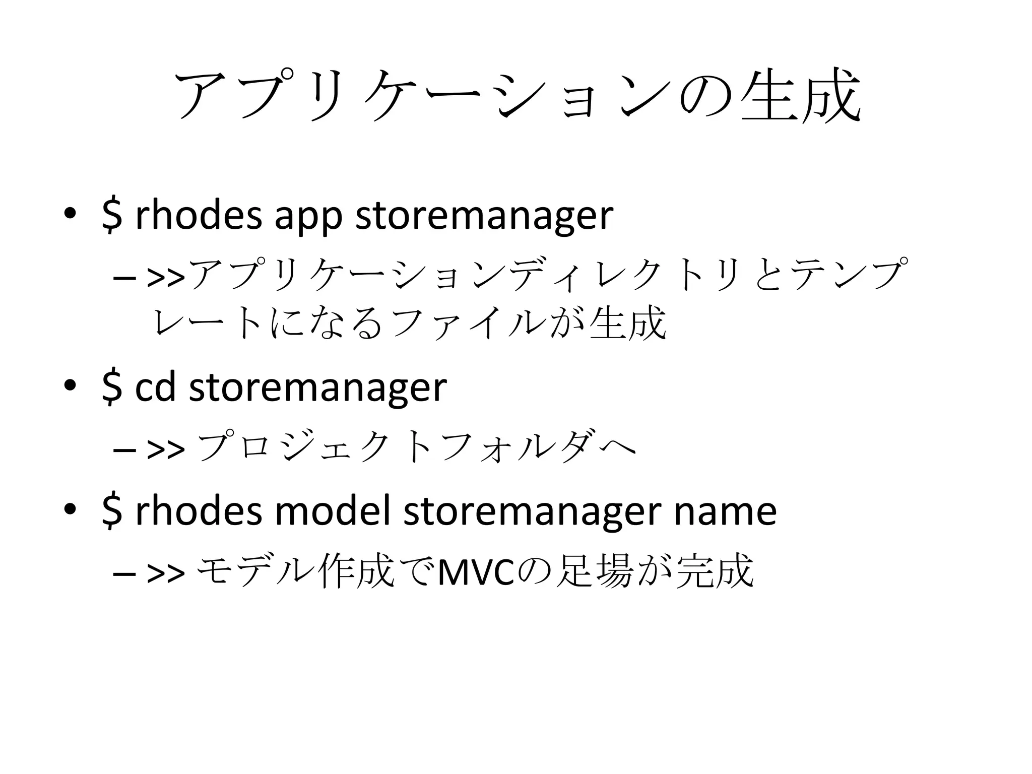 アプリケーションの生成
• $ rhodes app storemanager
– >>アプリケーションディレクトリとテンプ
レートになるファイルが生成
• $ cd storemanager
– >> プロジェクトフォルダへ
• $ rhodes model storemanager name
– >> モデル作成でMVCの足場が完成
 