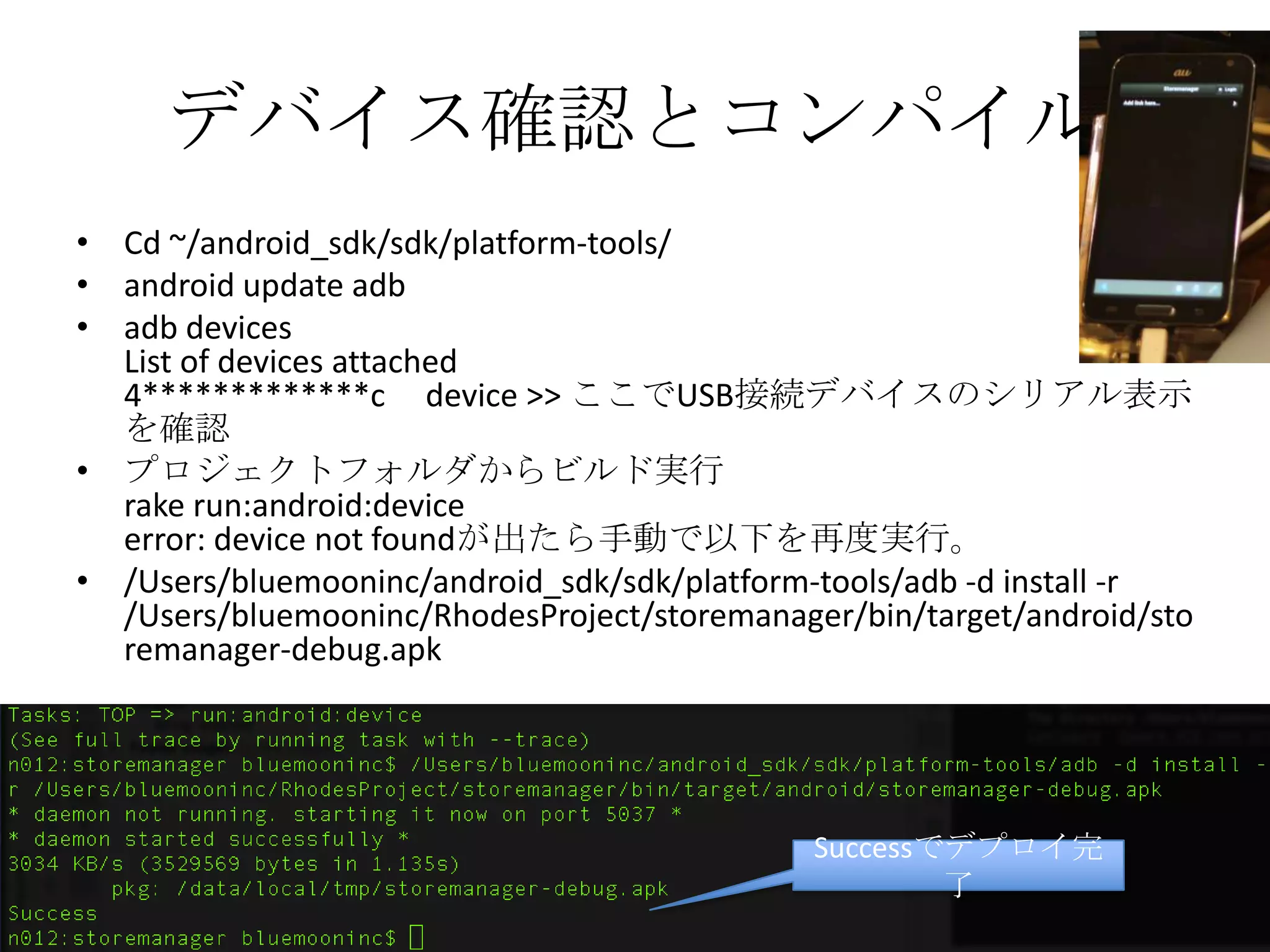 デバイス確認とコンパイル
• Cd ~/android_sdk/sdk/platform-tools/
• android update adb
• adb devices
List of devices attached
4************** device >> ここでUSB接続デバイスのシリアル表示
を確認
• プロジェクトフォルダからビルド実行
rake run:android:device
error: device not foundが出たら手動で以下を再度実行。
• /Users/bluemooninc/android_sdk/sdk/platform-tools/adb -d install -r
/Users/bluemooninc/RhodesProject/storemanager/bin/target/android
/storemanager-debug.apk
Successでデプロイ完了
 
