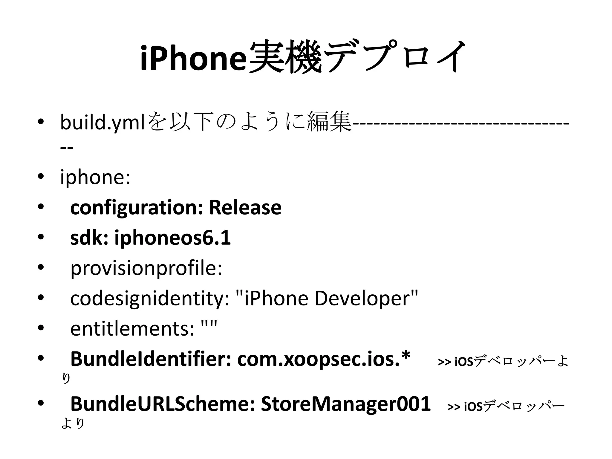 iPhone実機デプロイ
• build.ymlを編集---------------------------------
• iphone:
• configuration: Release
• sdk: iphoneos6.1
• provisionprofile:
• codesignidentity: "iPhone Developer"
• entitlements: ""
• BundleIdentifier: com.xoopsec.ios.* >> iOSデベ
ロッパーより
• BundleURLScheme: StoreManager001 >> iOSデ
ベロッパーより
 