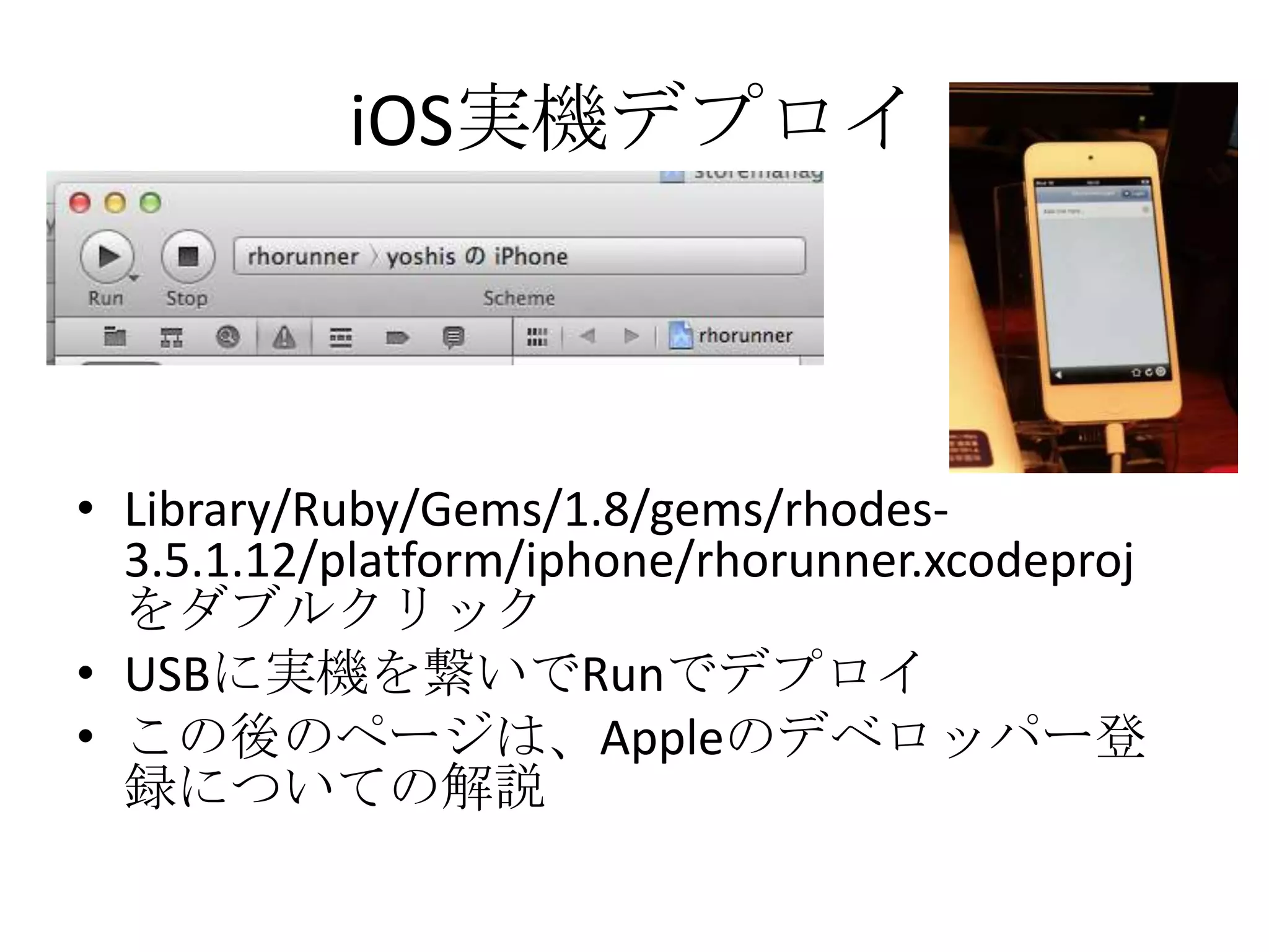 iOS実機デプロイ
• Library/Ruby/Gems/1.8/gems/rhodes-
3.5.1.12/platform/iphone/rhorunner.xcodeproj
をダブルクリック
• USBに実機を繋いでRunでデプロイ
• この後のページは、Appleのデベロッパー登
録についての解説
 
