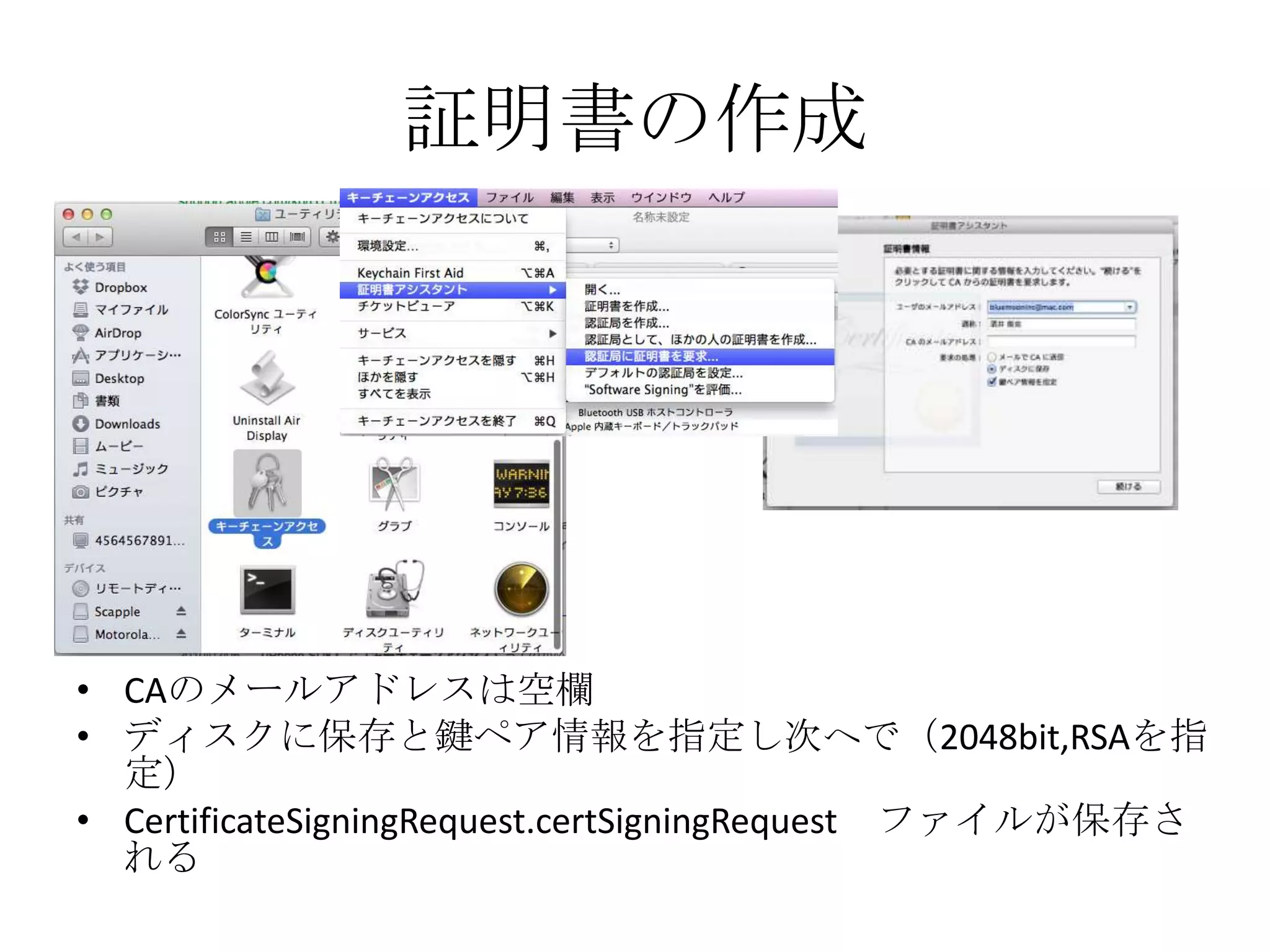 証明書の作成
• CAのメールアドレスは空欄
• ディスクに保存と鍵ペア情報を指定し次へで（2048bit,RSAを指定）
• CertificateSigningRequest.certSigningRequest ファイルが保存され
る
 