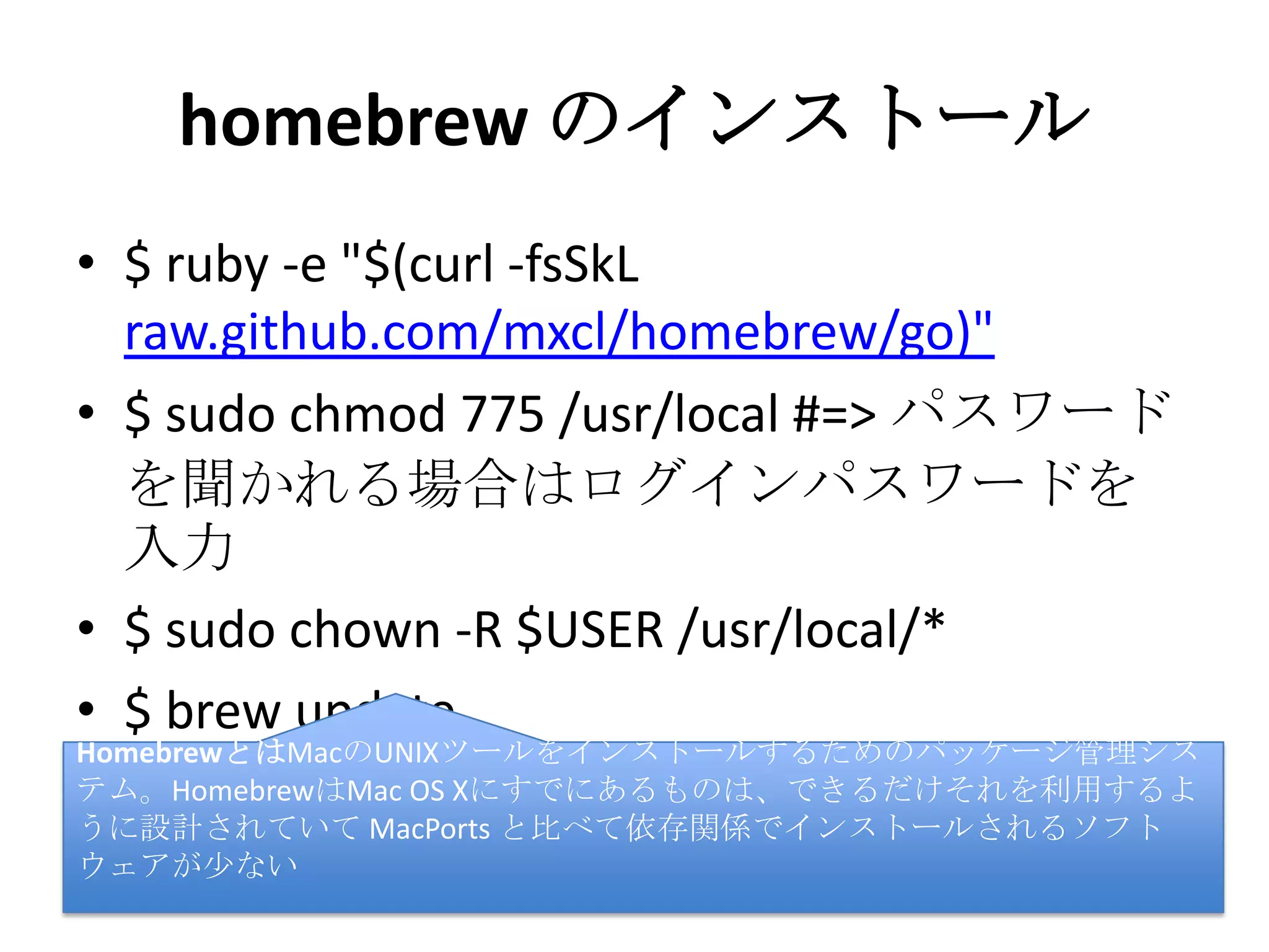 homebrew のインストール
• $ ruby -e "$(curl -fsSkL
raw.github.com/mxcl/homebrew/go)"
• $ sudo chmod 775 /usr/local #=> パスワー
ドを聞かれる場合はログインパスワード
を入力
• $ sudo chown -R $USER /usr/local/*
• $ brew update
HomebrewとはMacのUNIXツールをインストールするためのパッケージ管理シ
ステム。HomebrewはMac OS Xにすでにあるものは、できるだけそれを利用す
るように設計されていて MacPorts と比べて依存関係でインストールされるソ
フトウェアが少ない
 