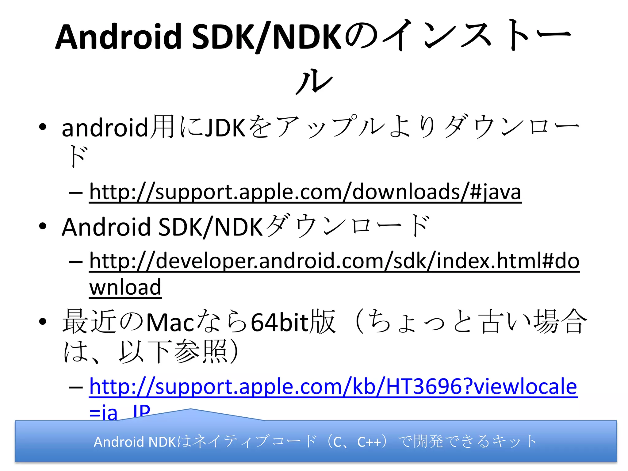 Android SDK/NDKのインストール
• android用にJDKをアップルよりダウンロード
– http://support.apple.com/downloads/#java
• Android SDK/NDKダウンロード
– http://developer.android.com/sdk/index.html#dow
nload
• 最近のMacなら64bit版（ちょっと古い場合は、
以下参照）
– http://support.apple.com/kb/HT3696?viewlocale=j
a_JP
Android NDKはネイティブコード（C、C++）で開発できるキット
 