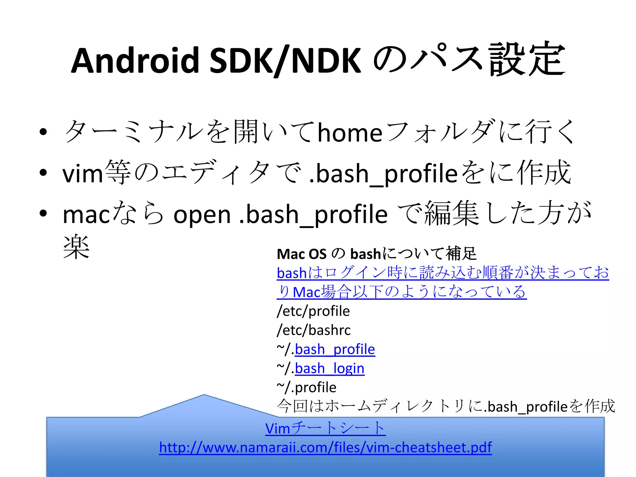 Android SDK/NDK のパス設定
• ターミナルを開いてhomeフォルダに行く
• vim等のエディタで .bash_profileをに作成
• macなら open .bash_profile で編集した方
が楽
Vimチートシート
http://www.namaraii.com/files/vim-cheatsheet.pdf
Mac OS の bashについて補足
bashはログイン時に読み込む順番が決まっておりMac場合以
下のようになっている
/etc/profile
/etc/bashrc
~/.bash_profile
~/.bash_login
~/.profile
今回はホームディレクトリに.bash_profileを作成
 