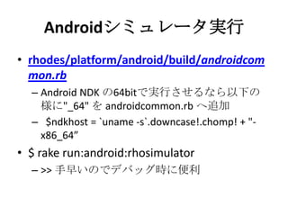Androidシミュレータ実行
• rhodes/platform/android/build/androidc
ommon.rb
– Android NDK の64bitで実行させるなら以下の
様に"_64" を androidcommon.rb へ追加
– $ndkhost = `uname -s`.downcase!.chomp! +
"-x86_64”
• $ rake run:android:rhosimulator
– >> 手早いのでデバッグ時に便利
 