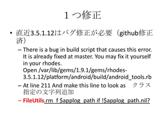 １つ修正
• 直近3.5.1.12はバグ修正が必要（github修正
済）
– There is a bug in build script that causes this error.
It is already fixed at master. You may fix it
yourself in your rhodes.
Open /var/lib/gems/1.9.1/gems/rhodes-
3.5.1.12/platform/android/build/android_tools.rb
– At line 211 And make this line to look as クラス
指定の文字列追加
– FileUtils.rm_f $applog_path if !$applog_path.nil?
 