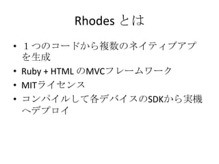 Rhodes とは
• １つのコードから複数のネイティブアプ
を生成
• Ruby + HTML のMVCフレームワーク
• MITライセンス
• コンパイルして各デバイスのSDKから実
機へデプロイ
 