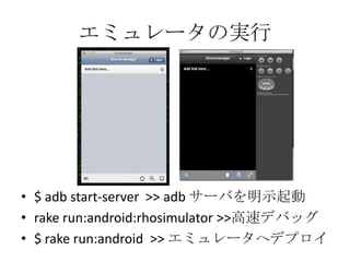 エミュレータの実行
• $ adb start-server >> adb サーバを明示起動
• rake run:android:rhosimulator >>高速デバッグ
• $ rake run:android >> エミュレータへデプロイ
 
