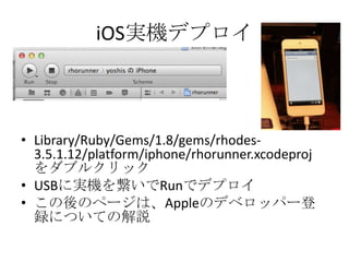 iOS実機デプロイ
• Library/Ruby/Gems/1.8/gems/rhodes-
3.5.1.12/platform/iphone/rhorunner.xcodeproj
をダブルクリック
• USBに実機を繋いでRunでデプロイ
• この後のページは、Appleのデベロッパー登
録についての解説
 