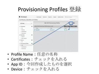 Provisioning Profiles 登録
• Profile Name：任意の名称
• Certificates：チェックを入れる
• App ID：今回作成したものを選択
• Device：チェックを入れる
 