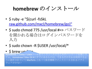 homebrew のインストール
• $ ruby -e "$(curl -fsSkL
raw.github.com/mxcl/homebrew/go)"
• $ sudo chmod 775 /usr/local #=> パスワー
ドを聞かれる場合はログインパスワード
を入力
• $ sudo chown -R $USER /usr/local/*
• $ brew update
HomebrewとはMacのUNIXツールをインストールするためのパッケージ管理シ
ステム。HomebrewはMac OS Xにすでにあるものは、できるだけそれを利用す
るように設計されていて MacPorts と比べて依存関係でインストールされるソ
フトウェアが少ない
 