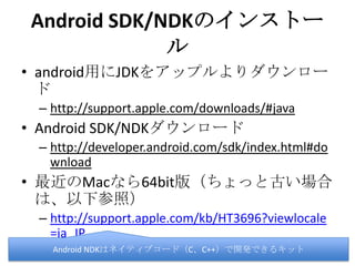 Android SDK/NDKのインストール
• android用にJDKをアップルよりダウンロード
– http://support.apple.com/downloads/#java
• Android SDK/NDKダウンロード
– http://developer.android.com/sdk/index.html#dow
nload
• 最近のMacなら64bit版（ちょっと古い場合は、
以下参照）
– http://support.apple.com/kb/HT3696?viewlocale=j
a_JP
Android NDKはネイティブコード（C、C++）で開発できるキット
 