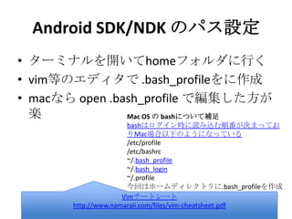 Android SDK/NDK のパス設定
• ターミナルを開いてhomeフォルダに行く
• vim等のエディタで .bash_profileをに作成
• macなら open .bash_profile で編集した方
が楽
Vimチートシート
http://www.namaraii.com/files/vim-cheatsheet.pdf
Mac OS の bashについて補足
bashはログイン時に読み込む順番が決まっておりMac場合以
下のようになっている
/etc/profile
/etc/bashrc
~/.bash_profile
~/.bash_login
~/.profile
今回はホームディレクトリに.bash_profileを作成
 