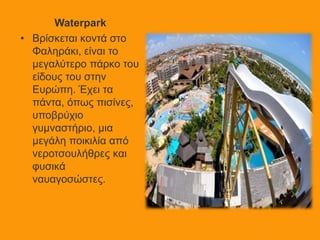 Waterpark
• Βρίσκεται κοντά στο
Φαληράκι, είναι το
μεγαλύτερο πάρκο του
είδους του στην
Ευρώπη. Έχει τα
πάντα, όπως πισίνες,
υποβρύχιο
γυμναστήριο, μια
μεγάλη ποικιλία από
νεροτσουλήθρες και
φυσικά
ναυαγοσώστες.
 
