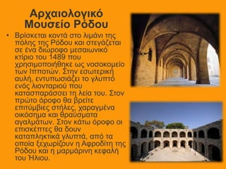 Αρχαιολογικό
Μουσείο Ρόδου
• Βρίσκεται κοντά στο λιμάνι της
πόλης της Ρόδου και στεγάζεται
σε ένα διώροφο μεσαιωνικό
κτίριο του 1489 που
χρησιμοποιήθηκε ως νοσοκομείο
των Ιπποτών. Στην εσωτερική
αυλή, εντυπωσιάζει το γλυπτό
ενός λιονταριού που
κατασπαράσσει τη λεία του. Στον
πρώτο όροφο θα βρείτε
επιτύμβιες στήλες, χαραγμένα
οικόσημα και θραύσματα
αγαλμάτων. Στον κάτω όροφο οι
επισκέπτες θα δουν
καταπληκτικά γλυπτά, από τα
οποία ξεχωρίζουν η Αφροδίτη της
Ρόδου και η μαρμάρινη κεφαλή
του Ήλιου.
 