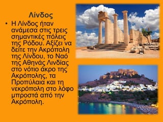Λίνδος
• Η Λίνδος ήταν
ανάμεσα στις τρεις
σημαντικές πόλεις
της Ρόδου. Αξίζει να
δείτε την Ακρόπολη
της Λίνδου, το Ναό
της Αθηνάς Λινδίας
στο νότιο άκρο της
Ακρόπολης, τα
Προπύλαια και τη
νεκρόπολη στο λόφο
μπροστά από την
Ακρόπολη.
 