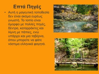 Επτά Πηγές
• Αυτή η μαγευτική τοποθεσία
δεν είναι ακόμα ευρέως
γνωστή. Το τοπίο είναι
όμορφο με πολλές πηγές,
δέντρα, καταρράκτες και
λίμνη με πάπιες, ενώ
υπάρχει και μια ταβέρνα,
όπου μπορείτε να φάτε
νόστιμα ελληνικά φαγητά.
 