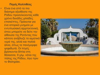Πηγές Καλλιθέας
• Είναι ένα από τα πιο
διάσημα αξιοθέατα της
Ρόδου προσελκύοντας κάθε
χρόνο δεκάδες χιλιάδες
επισκέπτες. Πρόκειται για
ένα ιστορικό μνημείο με
εντυπωσιακή αρχιτεκτονική,
όπου μπορείτε να δείτε την
αίθουσα της Ροτόντας που
κάποτε ανάβλυζε τα ιαματικά
νερά της, αλλά και πολλά
άλλα, όπως τα πανέμορφα
ψηφιδωτά. Οι πηγές
βρίσκονται δίπλα στη
θάλασσα, 9 χλμ. νότια της
πόλης της Ρόδου, λίγο πριν
το Φαληράκι.
 