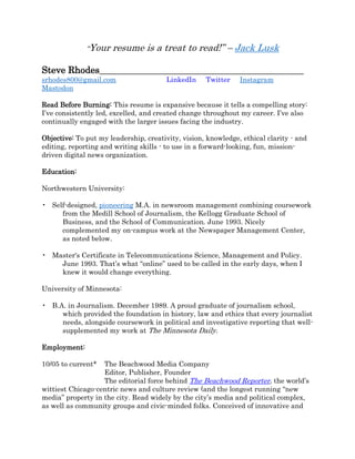 “Your resume is a treat to read!” – Jack Lusk
Steve Rhodes____________________________________________
srhodes800@gmail.com LinkedIn Twitter Instagram
Mastodon
Read Before Burning: This resume is expansive because it tells a compelling story:
I’ve consistently led, excelled, and created change throughout my career. I’ve also
continually engaged with the larger issues facing the industry.
Objective: To put my leadership, creativity, vision, knowledge, ethical clarity - and
editing, reporting and writing skills - to use in a forward-looking, fun, mission-
driven digital news organization.
Education:
Northwestern University:
• Self-designed, pioneering M.A. in newsroom management combining coursework
from the Medill School of Journalism, the Kellogg Graduate School of
Business, and the School of Communication. June 1993. Nicely
complemented my on-campus work at the Newspaper Management Center,
as noted below.
• Master's Certificate in Telecommunications Science, Management and Policy.
June 1993. That’s what “online” used to be called in the early days, when I
knew it would change everything.
University of Minnesota:
• B.A. in Journalism. December 1989. A proud graduate of journalism school,
which provided the foundation in history, law and ethics that every journalist
needs, alongside coursework in political and investigative reporting that well-
supplemented my work at The Minnesota Daily.
Employment:
10/05 to current* The Beachwood Media Company
Editor, Publisher, Founder
The editorial force behind The Beachwood Reporter, the world’s
wittiest Chicago-centric news and culture review (and the longest running “new
media” property in the city. Read widely by the city’s media and political complex,
as well as community groups and civic-minded folks. Conceived of innovative and
 