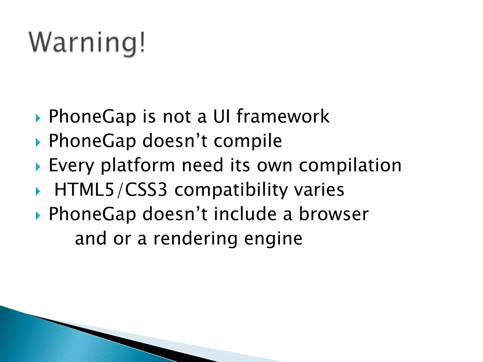  PhoneGap is not a UI framework
 PhoneGap doesn’t compile
 Every platform need its own compilation
 HTML5/CSS3 compatibility varies
 PhoneGap doesn’t include a browser
and or a rendering engine
 