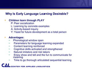 Why Is Early Language Learning Desirable?   Children learn through   PLAY P:   Peer socialization L: Learning by concrete examples A: Activity-based inquiry Y: Yeast for future development as a total person Advantages: Phonological window open Parameters for language learning expanded Content learning reinforced Cognitive skills activated and strengthened  Natural imitators and risk takers Enjoy show and tell and the fun to communicate for    meaning Time to go thorough articulated sequential learning  