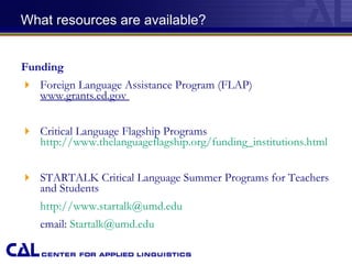   What resources are available? Funding Foreign Language Assistance Program (FLAP)  www.grants.ed.gov  Critical Language Flagship Programs  http://www.thelanguageflagship.org/funding_institutions.html STARTALK Critical Language Summer Programs for Teachers and Students  http://www.startalk@umd.edu   email:  [email_address] . edu 
