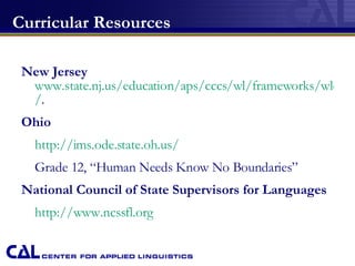 Curricular Resources New Jersey   www.state.nj.us/education/aps/cccs/wl/frameworks/wlo / . Ohio http://ims.ode.state.oh.us/ Grade 12, “Human Needs Know No Boundaries” National Council of State Supervisors for Languages http://www.ncssfl.org 