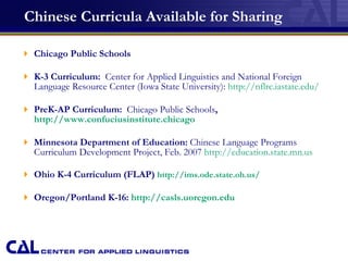 Chinese Curricula Available for Sharing Chicago Public Schools K-3 Curriculum:   Center for Applied Linguistics and National Foreign Language Resource Center (Iowa State University):  http: //nflrc . iastate . edu/ PreK-AP Curriculum:  Chicago Public Schools ,  http://www.confuciusinstitute.chicago Minnesota Department of Education:  Chinese Language Programs Curriculum Development Project, Feb. 2007  http://education.state.mn.us Ohio K-4 Curriculum (FLAP)  http: //ims .ode.state.oh.us/ Oregon/Portland K-16:  http: //casls . uoregon . edu 