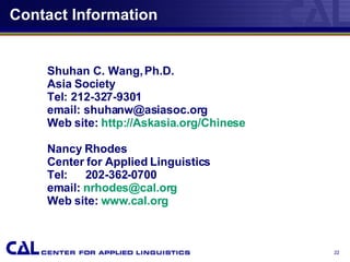 Contact Information Shuhan C. Wang, Ph.D.  Asia Society Tel: 212-327-9301 email: shuhanw@asiasoc.org Web site:  http: //Askasia .org/Chinese Nancy Rhodes Center for Applied Linguistics Tel:   202-362-0700 email:  [email_address] Web site:  www.cal.org 